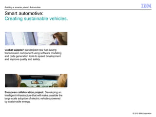 Building a smarter planet: Automotive


Smart automotive:
Creating sustainable vehicles.




Global supplier: Developed new fuel-saving
transmission component using software modeling
and code generation tools to speed development
and improve quality and safety.




European collaboration project: Developing an
intelligent infrastructure that will make possible the
large scale adoption of electric vehicles powered
by sustainable energy.



                                                         © 2010 IBM Corporation
 