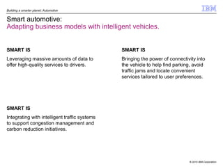 Building a smarter planet: Automotive


Smart automotive:
Adapting business models with intelligent vehicles.


SMART IS                                       SMART IS
Leveraging massive amounts of data to          Bringing the power of connectivity into
offer high-quality services to drivers.        the vehicle to help find parking, avoid
                                               traffic jams and locate convenient
                                               services tailored to user preferences.




SMART IS
Integrating with intelligent traffic systems
to support congestion management and
carbon reduction initiatives.




                                                                              © 2010 IBM Corporation
 