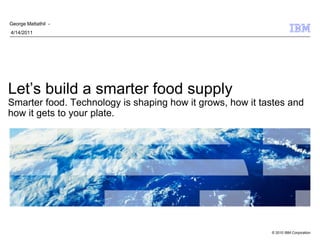 George Mattathil -
4/14/2011




Let’s build a smarter food supply
Smarter food. Technology is shaping how it grows, how it tastes and
how it gets to your plate.




                                                           © 2010 IBM Corporation
 