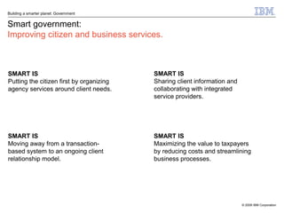 Building a smarter planet: Government


Smart government:
Improving citizen and business services.



SMART IS                                  SMART IS
Putting the citizen first by organizing   Sharing client information and
agency services around client needs.      collaborating with integrated
                                          service providers.




SMART IS                                  SMART IS
Moving away from a transaction-           Maximizing the value to taxpayers
based system to an ongoing client         by reducing costs and streamlining
relationship model.                       business processes.




                                                                           © 2009 IBM Corporation
 