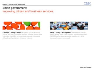 Building a smarter planet: Government


Smart government:
Improving citizen and business services.




Cheshire County Council:Achieved a 20% reduction              Large County Clerk System:Oversees the nation’s
in time and cost required to perform in-home senior visits,   fourth largest traffic court system, handling more than
improving the ability to proactively manage the course        720,000 traffic cases annually, resulting in a 30%
of health and social care for senior citizens.                increase in cases processed.




                                                                                                          © 2009 IBM Corporation
 
