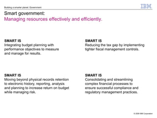 Building a smarter planet: Government


Smart government:
Managing resources effectively and efficiently.



SMART IS                                     SMART IS
Integrating budget planning with             Reducing the tax gap by implementing
performance objectives to measure            tighter fiscal management controls.
and manage for results.




SMART IS                                     SMART IS
Moving beyond physical records retention     Consolidating and streamlining
to electronic history, reporting, analysis   complex financial processes to
and planning to increase return on budget    ensure successful compliance and
while managing risk.                         regulatory management practices.




                                                                          © 2009 IBM Corporation
 