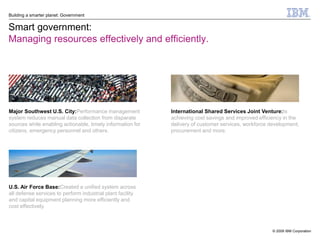 Building a smarter planet: Government


Smart government:
Managing resources effectively and efficiently.




Major Southwest U.S. City:Performance management            International Shared Services Joint Venture:Is
system reduces manual data collection from disparate        achieving cost savings and improved efficiency in the
sources while enabling actionable, timely information for   delivery of customer services, workforce development,
citizens, emergency personnel and others.                   procurement and more.




U.S. Air Force Base:Created a unified system across
all defense services to perform industrial plant facility
and capital equipment planning more efficiently and
cost effectively.



                                                                                                      © 2009 IBM Corporation
 