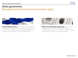 Building a smarter planet: Government


Smart government:
Strengthening national security and public safety.




Finnish Defence Forces:SOA service reuse enables a        NYPD Crime Information Warehouse:Gives officers
projected 80% reduction in time required to develop new   mobile access to more than 120 million criminal
C4 systems. Consolidation and virtualization leads to a   complaints, arrests and 911 records, as well as 5 million
projected 75% reduction in required infrastructure.       criminal records, parole files and photographs.




                                                                                                      © 2009 IBM Corporation
 