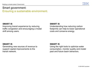 Building a smarter planet: Government


Smart government:
Ensuring a sustainable environment.



SMART IS                                     SMART IS
Improving transit experience by reducing     Understanding how reducing carbon
traffic congestion and encouraging a modal   footprints can help to lower operational
shift among users.                           costs and conserve energy.




SMART IS                                     SMART IS
Generating new sources of revenue to         Using the right tools to optimize water
support capital improvements to the          consumption, monitor quality and model
transit network.                             past and future basin behaviors.




                                                                             © 2009 IBM Corporation
 