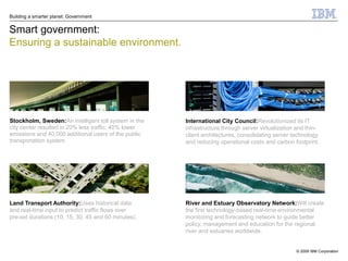 Building a smarter planet: Government


Smart government:
Ensuring a sustainable environment.




Stockholm, Sweden:An intelligent toll system in the   International City Council:Revolutionized its IT
city center resulted in 20% less traffic, 40% lower   infrastructure through server virtualization and thin-
emissions and 40,000 additional users of the public   client architectures, consolidating server technology
transportation system.                                and reducing operational costs and carbon footprint.




Land Transport Authority:Uses historical data         River and Estuary Observatory Network:Will create
and real-time input to predict traffic flows over     the first technology-based real-time environmental
pre-set durations (10, 15, 30, 45 and 60 minutes).    monitoring and forecasting network to guide better
                                                      policy, management and education for the regional
                                                      river and estuaries worldwide.


                                                                                                  © 2009 IBM Corporation
 