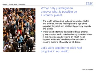 Building a smarter planet: Government


                                        We’ve only just begun to
                                        uncover what is possible on
                                        a smarter planet.
                                         The world will continue to become smaller, flatter
                                          and smarter. We are moving into the age of the
                                          globally integrated and intelligent economy, society
                                          and planet.
                                         There’s no better time to start building a smarter
                                          government—one focused on lasting transformation
                                          in the industries and systems on which we all
                                          depend. And there’s no better time to invest in
                                          creating the kind of society we all desire.

                                        Let's work together to drive real
                                        progress in our world.




                                                                                   © 2009 IBM Corporation
 
