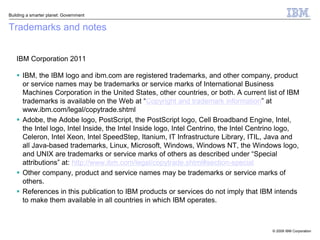 Building a smarter planet: Government


Trademarks and notes


   IBM Corporation 2011

    IBM, the IBM logo and ibm.com are registered trademarks, and other company, product
     or service names may be trademarks or service marks of International Business
     Machines Corporation in the United States, other countries, or both. A current list of IBM
     trademarks is available on the Web at “Copyright and trademark information” at
     www.ibm.com/legal/copytrade.shtml
    Adobe, the Adobe logo, PostScript, the PostScript logo, Cell Broadband Engine, Intel,
     the Intel logo, Intel Inside, the Intel Inside logo, Intel Centrino, the Intel Centrino logo,
     Celeron, Intel Xeon, Intel SpeedStep, Itanium, IT Infrastructure Library, ITIL, Java and
     all Java-based trademarks, Linux, Microsoft, Windows, Windows NT, the Windows logo,
     and UNIX are trademarks or service marks of others as described under “Special
     attributions” at: http://www.ibm.com/legal/copytrade.shtml#section-special
    Other company, product and service names may be trademarks or service marks of
     others.
    References in this publication to IBM products or services do not imply that IBM intends
     to make them available in all countries in which IBM operates.



                                                                                         © 2009 IBM Corporation
 