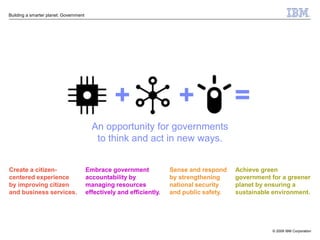 Building a smarter planet: Government




                                                  +                      +                  =
                                          An opportunity for governments
                                           to think and act in new ways.


Create a citizen-                       Embrace government             Sense and respond    Achieve green
centered experience                     accountability by              by strengthening     government for a greener
by improving citizen                    managing resources             national security    planet by ensuring a
and business services.                  effectively and efficiently.   and public safety.   sustainable environment.




                                                                                                       © 2009 IBM Corporation
 