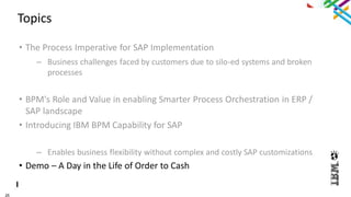 25
Topics
• The Process Imperative for SAP Implementation
– Business challenges faced by customers due to silo-ed systems and broken
processes
• BPM's Role and Value in enabling Smarter Process Orchestration in ERP /
SAP landscape
• Introducing IBM BPM Capability for SAP
– Enables business flexibility without complex and costly SAP customizations
• Demo – A Day in the Life of Order to Cash
 