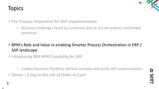 8
Topics
• The Process Imperative for SAP Implementation
– Business challenges faced by customers due to silo-ed systems and broken
processes
• BPM's Role and Value in enabling Smarter Process Orchestration in ERP /
SAP landscape
• Introducing IBM BPM Capability for SAP
– Enables business flexibility without complex and costly SAP customizations
• Demo – A Day in the Life of Order to Cash
 