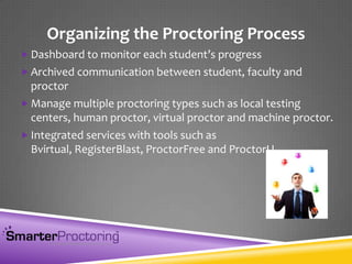 Organizing the Proctoring Process
 Dashboard to monitor each student’s progress
 Archived communication between student, faculty and
proctor
 Manage multiple proctoring types such as local testing
centers, human proctor, virtual proctor and machine proctor.
 Integrated services with tools such as
Bvirtual, RegisterBlast, ProctorFree and ProctorU
 