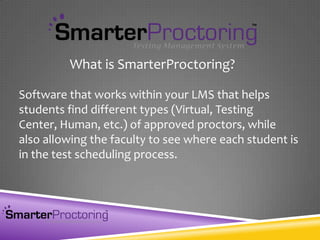 Software that works within your LMS that helps
students find different types (Virtual, Testing
Center, Human, etc.) of approved proctors, while
also allowing the faculty to see where each student is
in the test scheduling process.
What is SmarterProctoring?
 