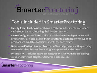  Faculty Exam Dashboard – Shows a roster of all students and where
each student is in scheduling their testing session.
 Exam Configuration Panel – Allows the instructor to input exam and
proctor notes. It also allows the instructor to customize what types of
proctors are available to their students for each exam.
 Database of Vetted Human Proctors – Neutral proctors with qualifying
credentials that SmarterProctoring has approved and trained.
 Integration – Includes seamless integration with multiple proctoring
solutions (Bvirtual, RegisterBlast, ProctorFree, etc.)
Tools Included in SmarterProctoring
 