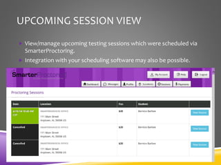 UPCOMING SESSION VIEW
 View/manage upcoming testing sessions which were scheduled via
SmarterProctoring.
 Integration with your scheduling software may also be possible.
 