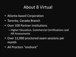 About B Virtual
• Atlanta-based Corporation
• Toronto, Canada Branch
• Over 100 Partner Institutions
– Higher Education, Commercial Certifications and
HR Assessments
• Over 12,000 proctored exam sessions per
month
• All Proctors “onshore”
 