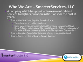 Who We Are – SmarterServices, LLC
A company which has provided assessment related
services to higher education institutions for the past 12
years.
 SmarterMeasure Learning Readiness Indicator
 Taken by over 2.7 million students
 Used by over 500 schools including Penn State University, Miami
Dade College, University of Maryland University College, University of
Phoenix, Ashford University, Education Management Corporation.
 SmarterFaculty – Searchable database of over 12,000 online faculty
 SmarterSurveys – End-of-Course Survey System
 
