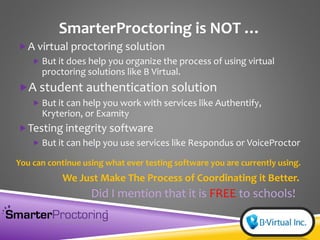 SmarterProctoring is NOT …
A virtual proctoring solution
 But it does help you organize the process of using virtual
proctoring solutions like B Virtual.
A student authentication solution
 But it can help you work with services like Authentify,
Kryterion, or Examity
Testing integrity software
 But it can help you use services like Respondus or VoiceProctor
You can continue using what ever testing software you are currently using.
We Just Make The Process of Coordinating it Better.
Did I mention that it is FREE to schools!
 