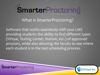 Software that works seamlessly with your LMS
providing students the ability to find different types
(Virtual, Testing Center, Human, etc.) of approved
proctors, while also allowing the faculty to see where
each student is in the test scheduling process.
What is SmarterProctoring?
 