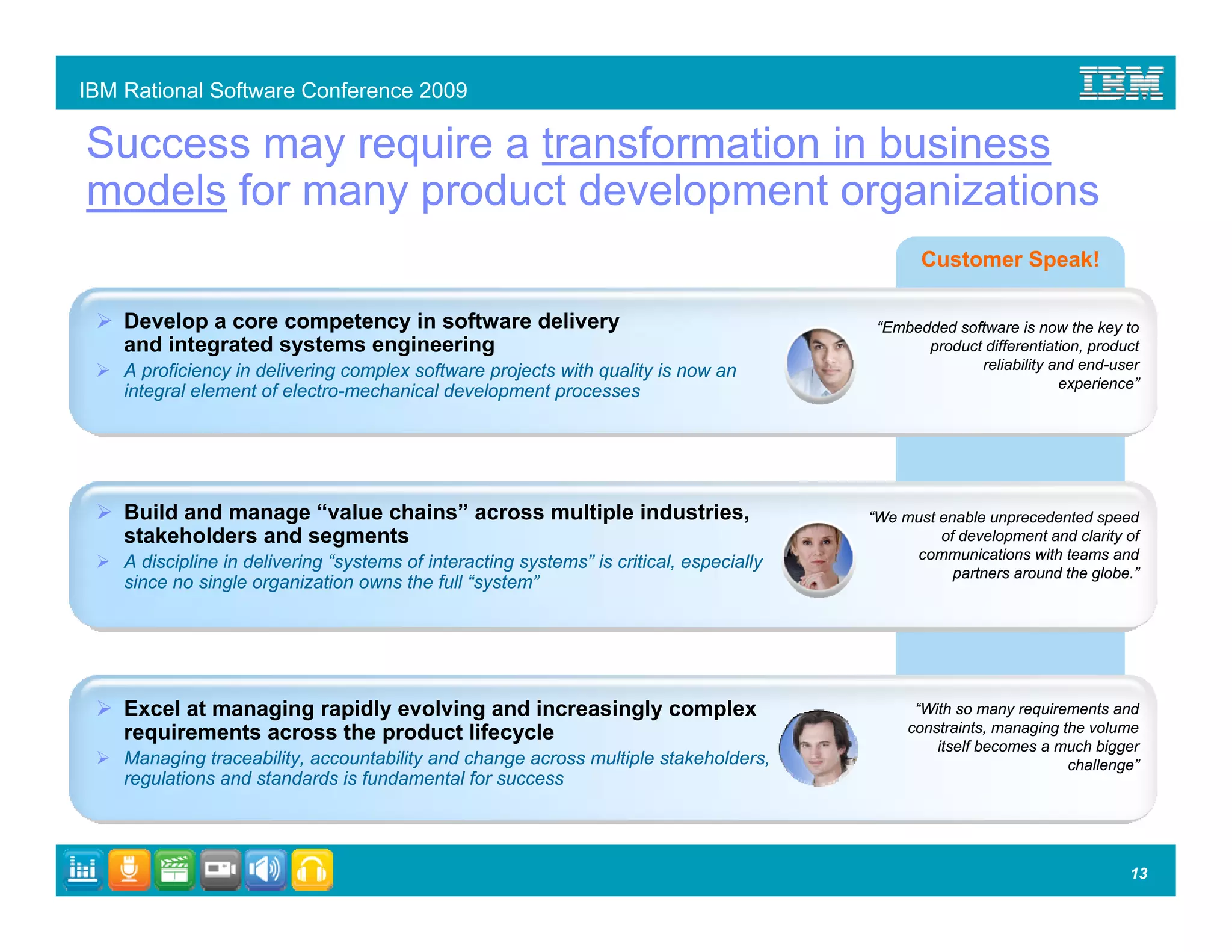 IBM Rational Software Conference 2009

Success may require a transformation in business
models for many product development organizations
                                                                                                 Customer Speak!

    Develop a core competency in software delivery                                         “Embedded software is now the key to
    and integrated systems engineering                                                           product differentiation, product
    A proficiency in delivering complex software projects with quality is now an                        reliability and end-user
                                                                                                                     experience”
    integral element of electro-mechanical development processes




    Build and manage “value chains” across multiple industries,                           “We must enable unprecedented speed
    stakeholders and segments                                                                      of development and clarity of
                                                                                               communications with teams and
    A discipline in delivering “systems of interacting systems” is critical, especially
                                                                                                     partners around the globe.”
    since no single organization owns the full “system”




    Excel at managing rapidly evolving and increasingly complex                                 “With so many requirements and
    requirements across the product lifecycle                                                  constraints, managing the volume
                                                                                                   itself becomes a much bigger
    Managing traceability, accountability and change across multiple stakeholders,                                    challenge”
    regulations and standards is fundamental for success




                                                                                                                               13
 