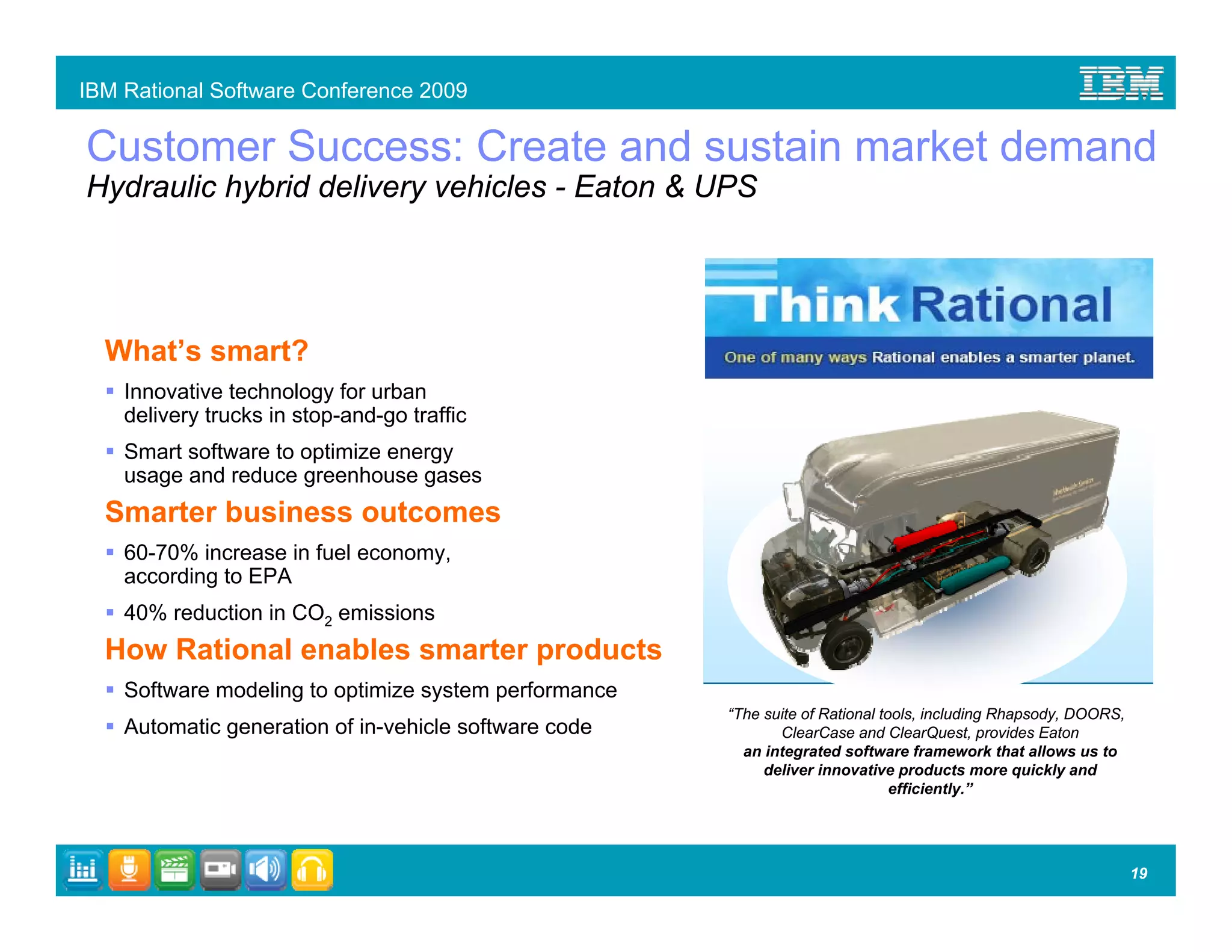 IBM Rational Software Conference 2009

Customer Success: Create and sustain market demand
Hydraulic hybrid delivery vehicles - Eaton & UPS




  What’s smart?
    Innovative technology for urban
    delivery trucks in stop-and-go traffic
    Smart software to optimize energy
    usage and reduce greenhouse gases
  Smarter business outcomes
    60-70% increase in fuel economy,
    according to EPA
    40% reduction in CO2 emissions
  How Rational enables smarter products
    Software modeling to optimize system performance
                                                       “The suite of Rational tools, including Rhapsody, DOORS,
    Automatic generation of in-vehicle software code          ClearCase and ClearQuest, provides Eaton
                                                         an integrated software framework that allows us to
                                                            deliver innovative products more quickly and
                                                                                efficiently.”




                                                                                                                  19
 