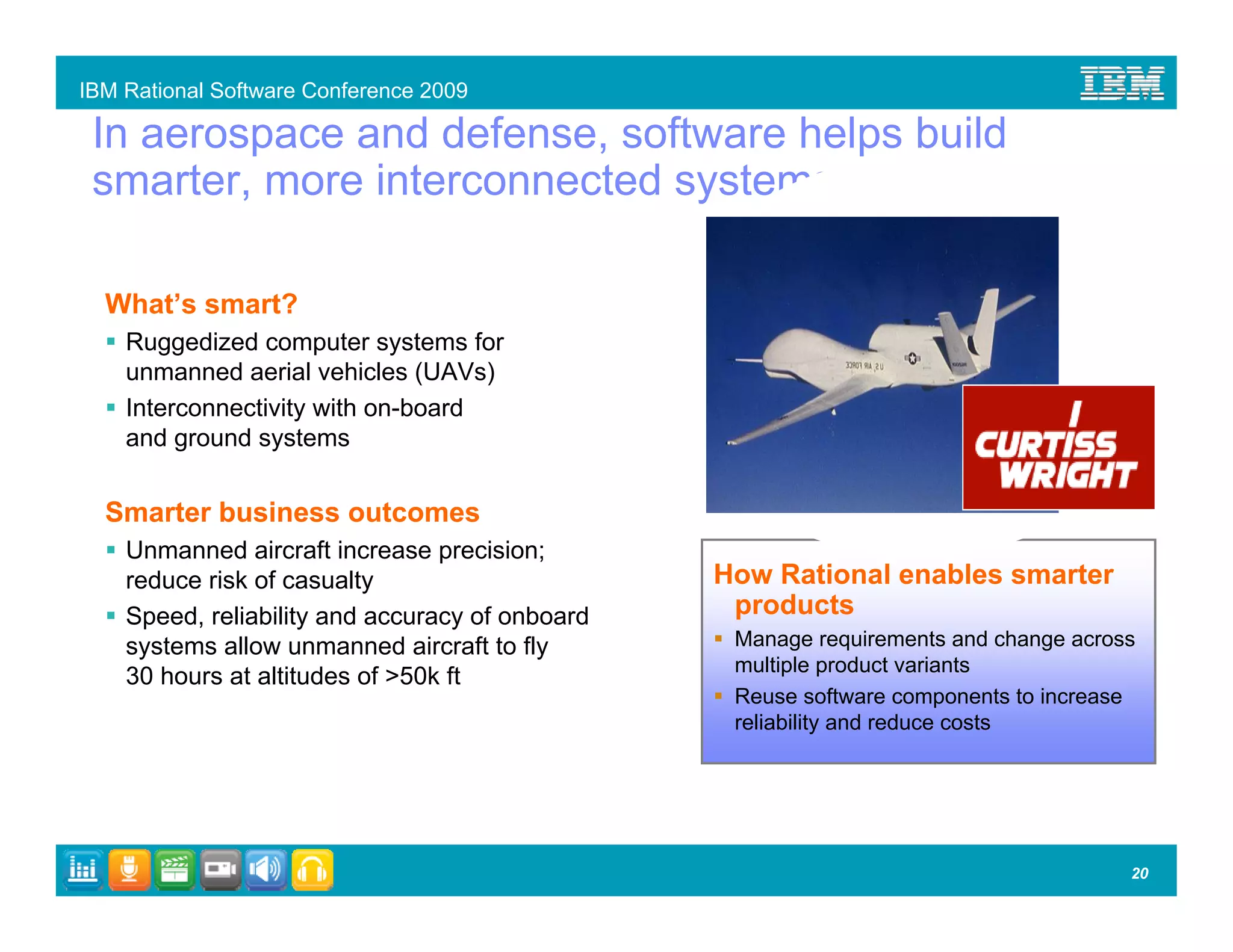 IBM Rational Software Conference 2009

 In aerospace and defense, software helps build
 smarter, more interconnected systems.

  What’s smart?
    Ruggedized computer systems for
    unmanned aerial vehicles (UAVs)
    Interconnectivity with on-board
    and ground systems


  Smarter business outcomes
    Unmanned aircraft increase precision;
    reduce risk of casualty                      How Rational enables smarter
    Speed, reliability and accuracy of onboard    products
    systems allow unmanned aircraft to fly        Manage requirements and change across
                                                  multiple product variants
    30 hours at altitudes of >50k ft
                                                  Reuse software components to increase
                                                  reliability and reduce costs




                                                                                      20
 