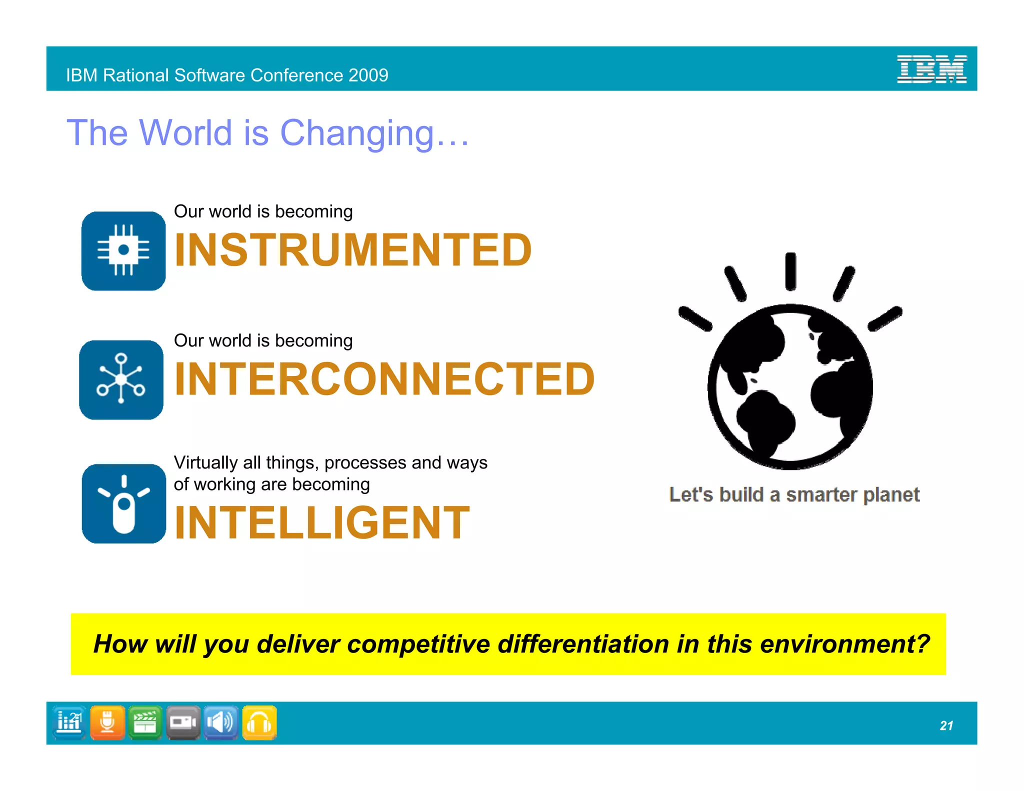 IBM Rational Software Conference 2009


The World is Changing…
            Our world is becoming

            INSTRUMENTED
            Our world is becoming

            INTERCONNECTED
            Virtually all things, processes and ways
            of working are becoming

            INTELLIGENT

     How will you deliver competitive differentiation in this environment?

21
                                                                             21
 