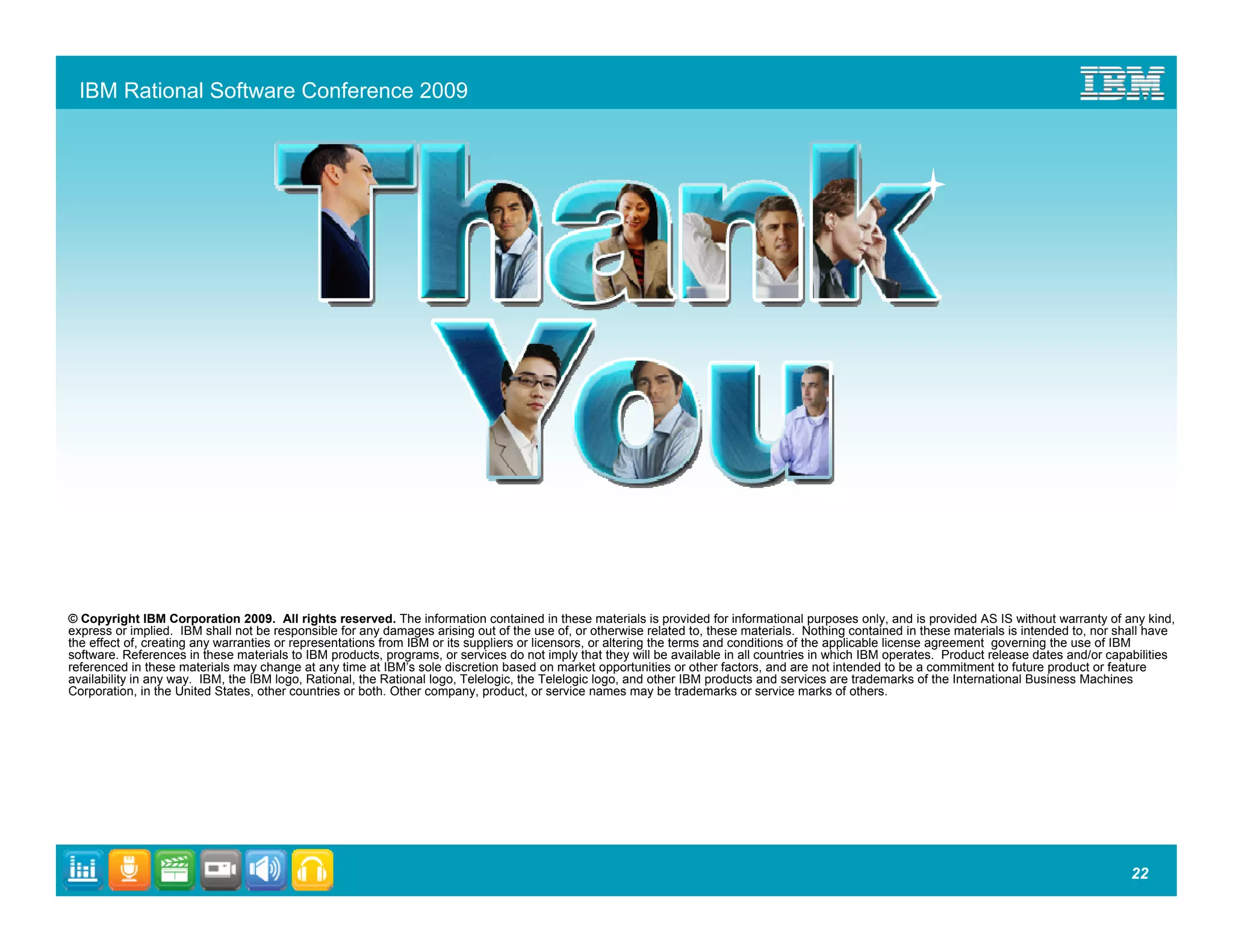 IBM Rational Software Conference 2009




© Copyright IBM Corporation 2009. All rights reserved. The information contained in these materials is provided for informational purposes only, and is provided AS IS without warranty of any kind,
express or implied. IBM shall not be responsible for any damages arising out of the use of, or otherwise related to, these materials. Nothing contained in these materials is intended to, nor shall have
the effect of, creating any warranties or representations from IBM or its suppliers or licensors, or altering the terms and conditions of the applicable license agreement governing the use of IBM
software. References in these materials to IBM products, programs, or services do not imply that they will be available in all countries in which IBM operates. Product release dates and/or capabilities
referenced in these materials may change at any time at IBM’s sole discretion based on market opportunities or other factors, and are not intended to be a commitment to future product or feature
availability in any way. IBM, the IBM logo, Rational, the Rational logo, Telelogic, the Telelogic logo, and other IBM products and services are trademarks of the International Business Machines
Corporation, in the United States, other countries or both. Other company, product, or service names may be trademarks or service marks of others.




                                                                                                                                                                                                22
 