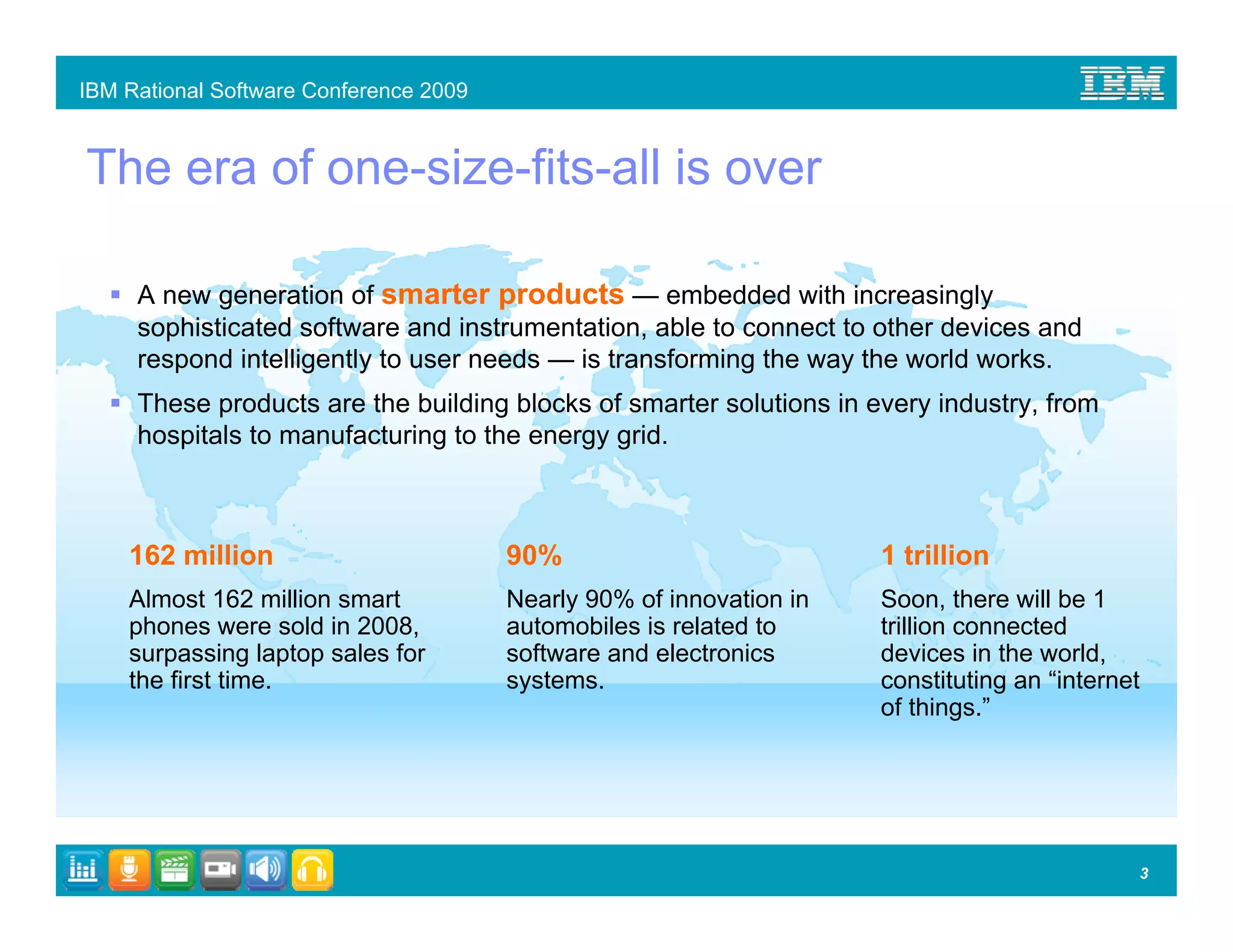 IBM Rational Software Conference 2009


The era of one-size-fits-all is over

     A new generation of smarter products — embedded with increasingly
     sophisticated software and instrumentation, able to connect to other devices and
     respond intelligently to user needs — is transforming the way the world works.
     These products are the building blocks of smarter solutions in every industry, from
     hospitals to manufacturing to the energy grid.



    162 million                         90%                           1 trillion
    Almost 162 million smart            Nearly 90% of innovation in   Soon, there will be 1
    phones were sold in 2008,           automobiles is related to     trillion connected
    surpassing laptop sales for         software and electronics      devices in the world,
    the first time.                     systems.                      constituting an “internet
                                                                      of things.”




                                                                                              3
 