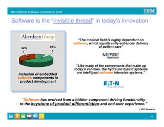 IBM Rational Software Conference 2009


Software is the “invisible thread” in today’s innovation


                                           “The medical field is highly dependent on
                                        software, which significantly enhances delivery
       34%                  66%                        of patient care”




                                         “Like many of the components that make up
                                        today's vehicles, the hydraulic hybrid systems
                                          are intelligent software intensive systems.”
      Inclusion of embedded
     software components in
       product development




       “Software has evolved from a hidden component driving functionality
      to the keystone of product differentiation and end-user experience.”
                                                                                 -- VDC Research


                                                                                           10
 