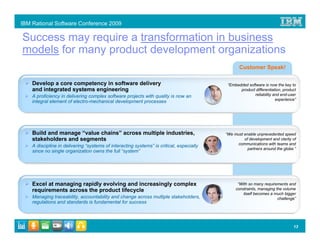 IBM Rational Software Conference 2009

Success may require a transformation in business
models for many product development organizations
                                                                                                 Customer Speak!

    Develop a core competency in software delivery                                         “Embedded software is now the key to
    and integrated systems engineering                                                           product differentiation, product
    A proficiency in delivering complex software projects with quality is now an                        reliability and end-user
                                                                                                                     experience”
    integral element of electro-mechanical development processes




    Build and manage “value chains” across multiple industries,                           “We must enable unprecedented speed
    stakeholders and segments                                                                      of development and clarity of
                                                                                               communications with teams and
    A discipline in delivering “systems of interacting systems” is critical, especially
                                                                                                     partners around the globe.”
    since no single organization owns the full “system”




    Excel at managing rapidly evolving and increasingly complex                                 “With so many requirements and
    requirements across the product lifecycle                                                  constraints, managing the volume
                                                                                                   itself becomes a much bigger
    Managing traceability, accountability and change across multiple stakeholders,                                    challenge”
    regulations and standards is fundamental for success




                                                                                                                               13
 
