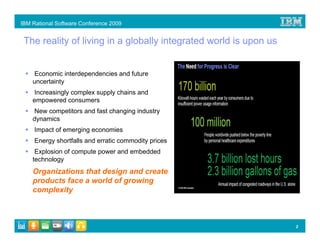 IBM Rational Software Conference 2009


 The reality of living in a globally integrated world is upon us


    Economic interdependencies and future
    uncertainty
     Increasingly complex supply chains and
    empowered consumers
    New competitors and fast changing industry
    dynamics
     Impact of emerging economies
     Energy shortfalls and erratic commodity prices
     Explosion of compute power and embedded
    technology
    Organizations that design and create
    products face a world of growing
    complexity



                                                                   2
 