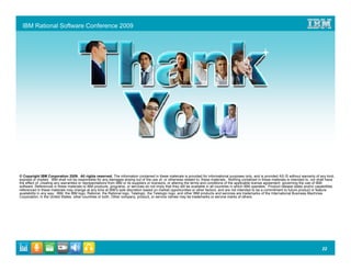 IBM Rational Software Conference 2009




© Copyright IBM Corporation 2009. All rights reserved. The information contained in these materials is provided for informational purposes only, and is provided AS IS without warranty of any kind,
express or implied. IBM shall not be responsible for any damages arising out of the use of, or otherwise related to, these materials. Nothing contained in these materials is intended to, nor shall have
the effect of, creating any warranties or representations from IBM or its suppliers or licensors, or altering the terms and conditions of the applicable license agreement governing the use of IBM
software. References in these materials to IBM products, programs, or services do not imply that they will be available in all countries in which IBM operates. Product release dates and/or capabilities
referenced in these materials may change at any time at IBM’s sole discretion based on market opportunities or other factors, and are not intended to be a commitment to future product or feature
availability in any way. IBM, the IBM logo, Rational, the Rational logo, Telelogic, the Telelogic logo, and other IBM products and services are trademarks of the International Business Machines
Corporation, in the United States, other countries or both. Other company, product, or service names may be trademarks or service marks of others.




                                                                                                                                                                                                22
 