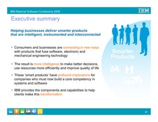 IBM Rational Software Conference 2009

Executive summary

Helping businesses deliver smarter products
that are intelligent, instrumented and interconnected


   Consumers and businesses are connecting in new ways
   with products that fuse software, electronic and             Smarter
   mechanical engineering technology
                                                                Products
   The result is more intelligence to make better decisions,
   use resources more efficiently and improve quality of life

   These ‘smart products’ have profound implications for
   companies who must now build a core competency in
   systems and software

   IBM provides the components and capabilities to help
   clients make this transformation




                                                                           23
 