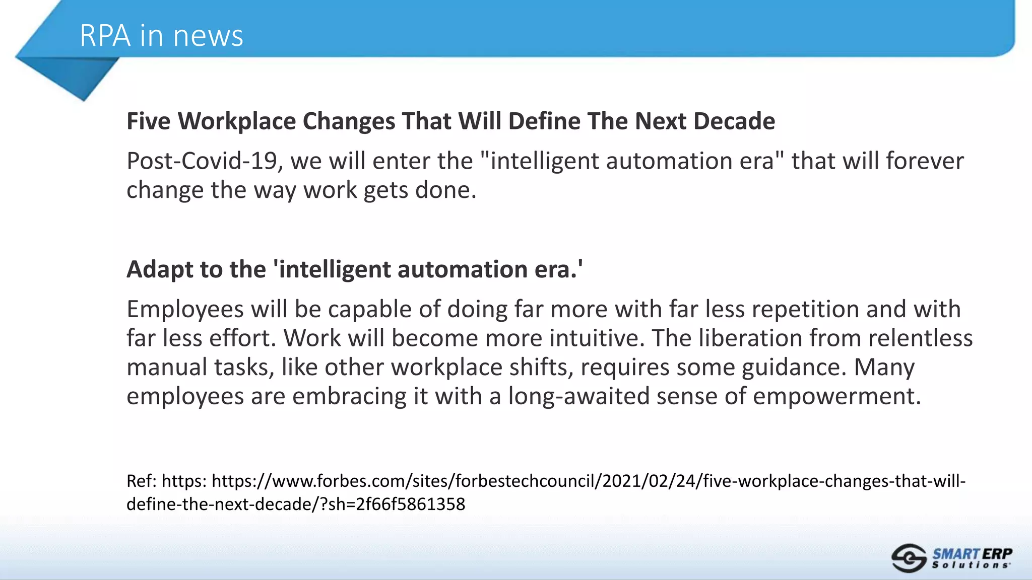 Five Workplace Changes That Will Define The Next Decade
Post-Covid-19, we will enter the "intelligent automation era" that will forever
change the way work gets done.
Adapt to the 'intelligent automation era.'
Employees will be capable of doing far more with far less repetition and with
far less effort. Work will become more intuitive. The liberation from relentless
manual tasks, like other workplace shifts, requires some guidance. Many
employees are embracing it with a long-awaited sense of empowerment.
RPA in news
Ref: https: https://www.forbes.com/sites/forbestechcouncil/2021/02/24/five-workplace-changes-that-will-
define-the-next-decade/?sh=2f66f5861358
 