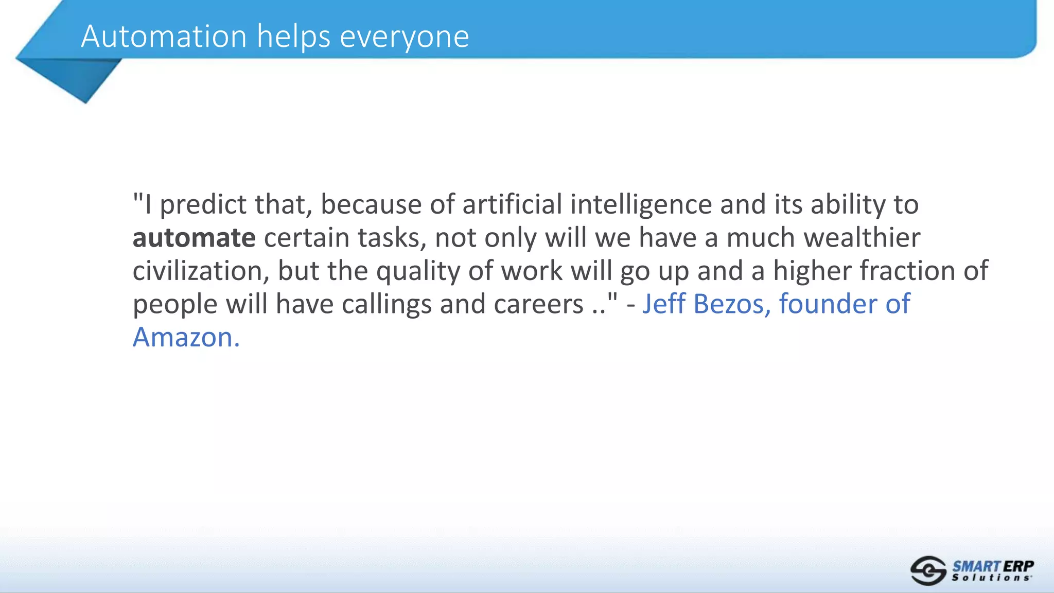 "I predict that, because of artificial intelligence and its ability to
automate certain tasks, not only will we have a much wealthier
civilization, but the quality of work will go up and a higher fraction of
people will have callings and careers .." - Jeff Bezos, founder of
Amazon.
Automation helps everyone
 