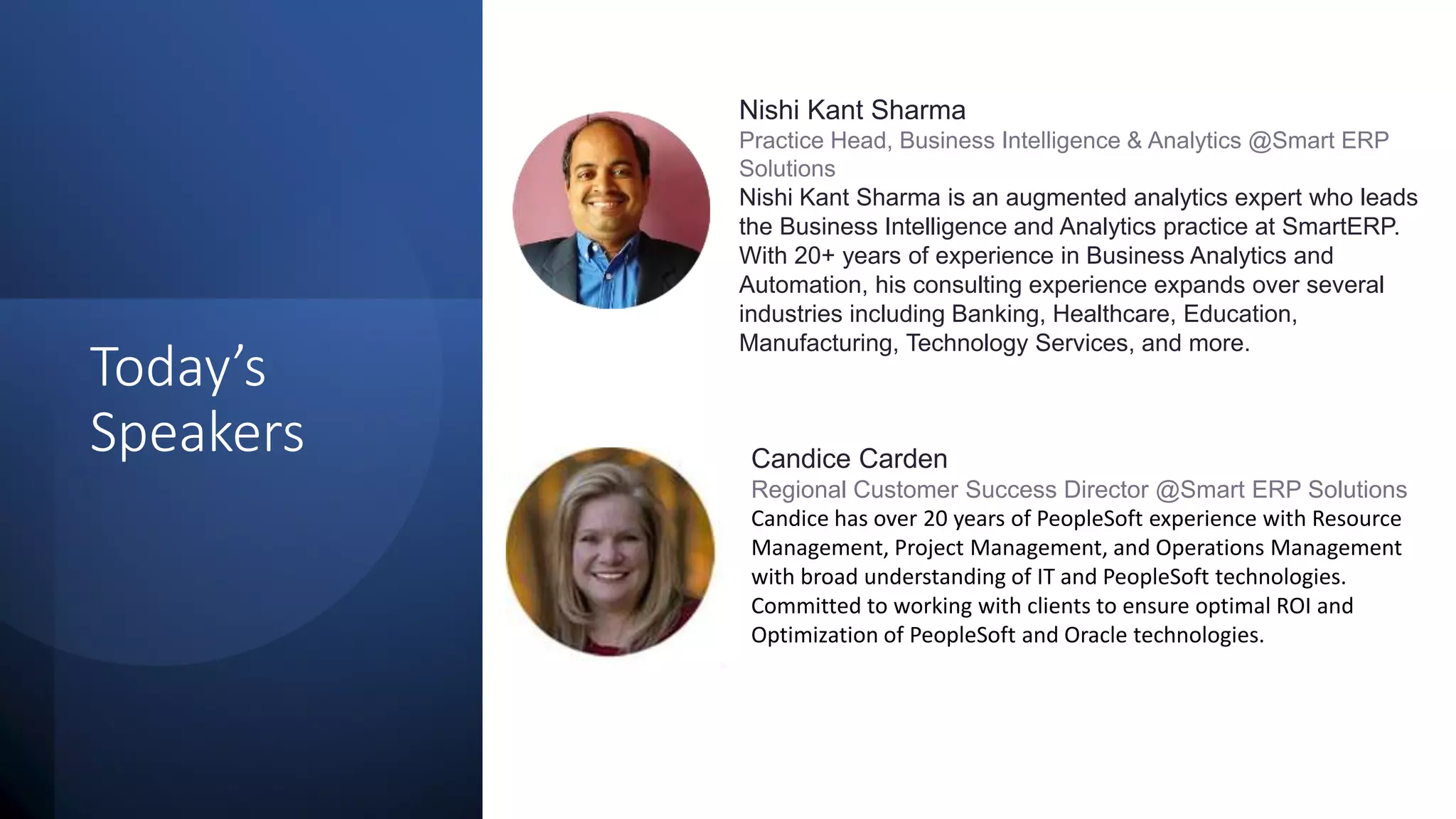 Today’s
Speakers
Nishi Kant Sharma
Practice Head, Business Intelligence & Analytics @Smart ERP
Solutions
Nishi Kant Sharma is an augmented analytics expert who leads
the Business Intelligence and Analytics practice at SmartERP.
With 20+ years of experience in Business Analytics and
Automation, his consulting experience expands over several
industries including Banking, Healthcare, Education,
Manufacturing, Technology Services, and more.
Candice Carden
Regional Customer Success Director @Smart ERP Solutions
Candice has over 20 years of PeopleSoft experience with Resource
Management, Project Management, and Operations Management
with broad understanding of IT and PeopleSoft technologies.
Committed to working with clients to ensure optimal ROI and
Optimization of PeopleSoft and Oracle technologies.
 