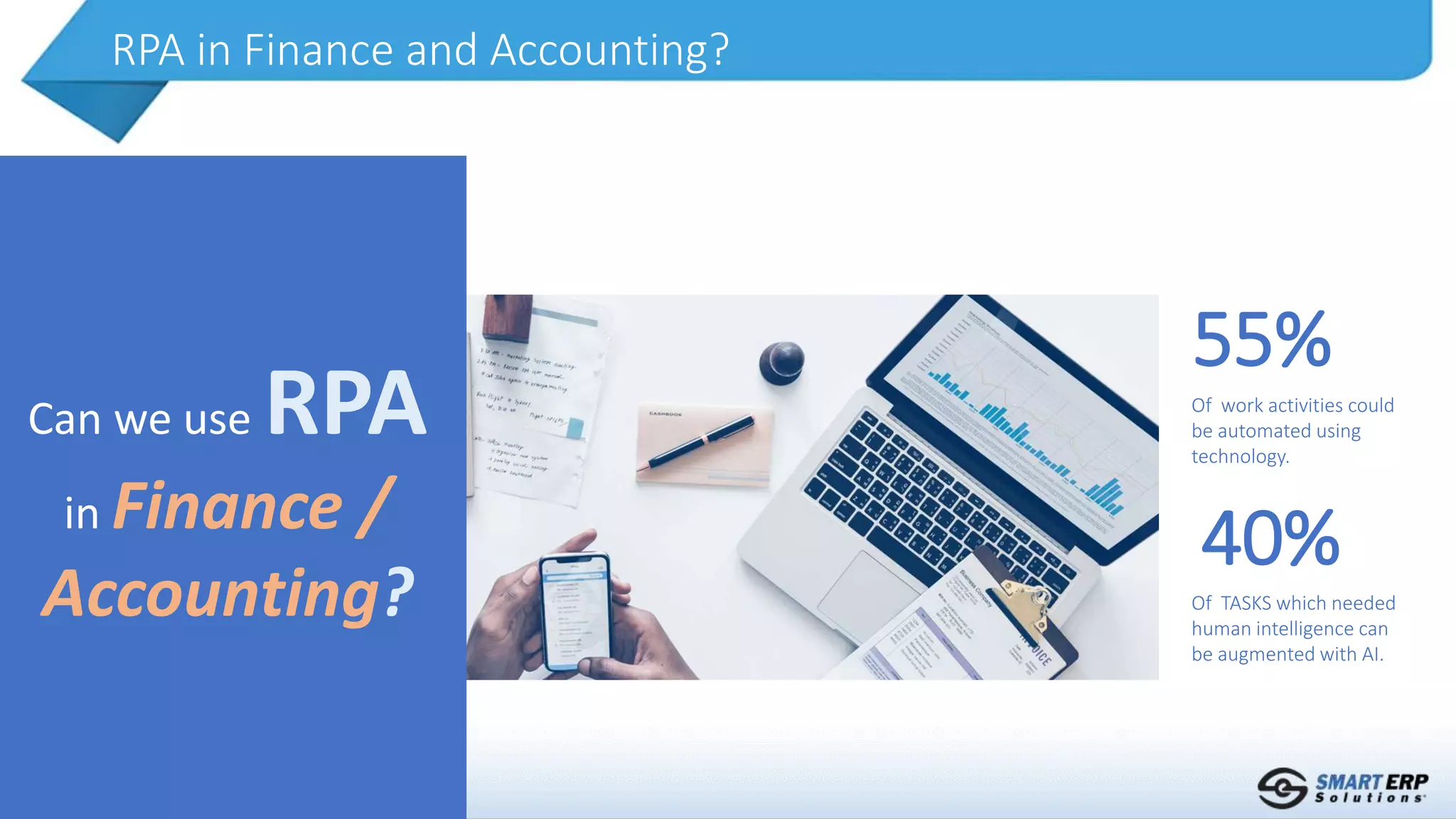 RPA in Finance and Accounting?
Can we use RPA
in Finance /
Accounting?
Of work activities could
be automated using
technology.
55%
Of TASKS which needed
human intelligence can
be augmented with AI.
40%
 
