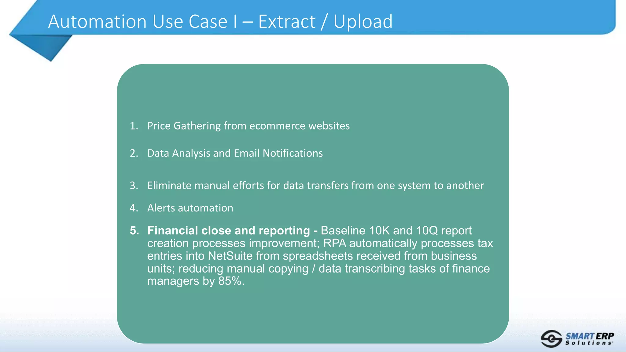 Automation Use Case I – Extract / Upload
1. Price Gathering from ecommerce websites
2. Data Analysis and Email Notifications
3. Eliminate manual efforts for data transfers from one system to another
4. Alerts automation
5. Financial close and reporting - Baseline 10K and 10Q report
creation processes improvement; RPA automatically processes tax
entries into NetSuite from spreadsheets received from business
units; reducing manual copying / data transcribing tasks of finance
managers by 85%.
 