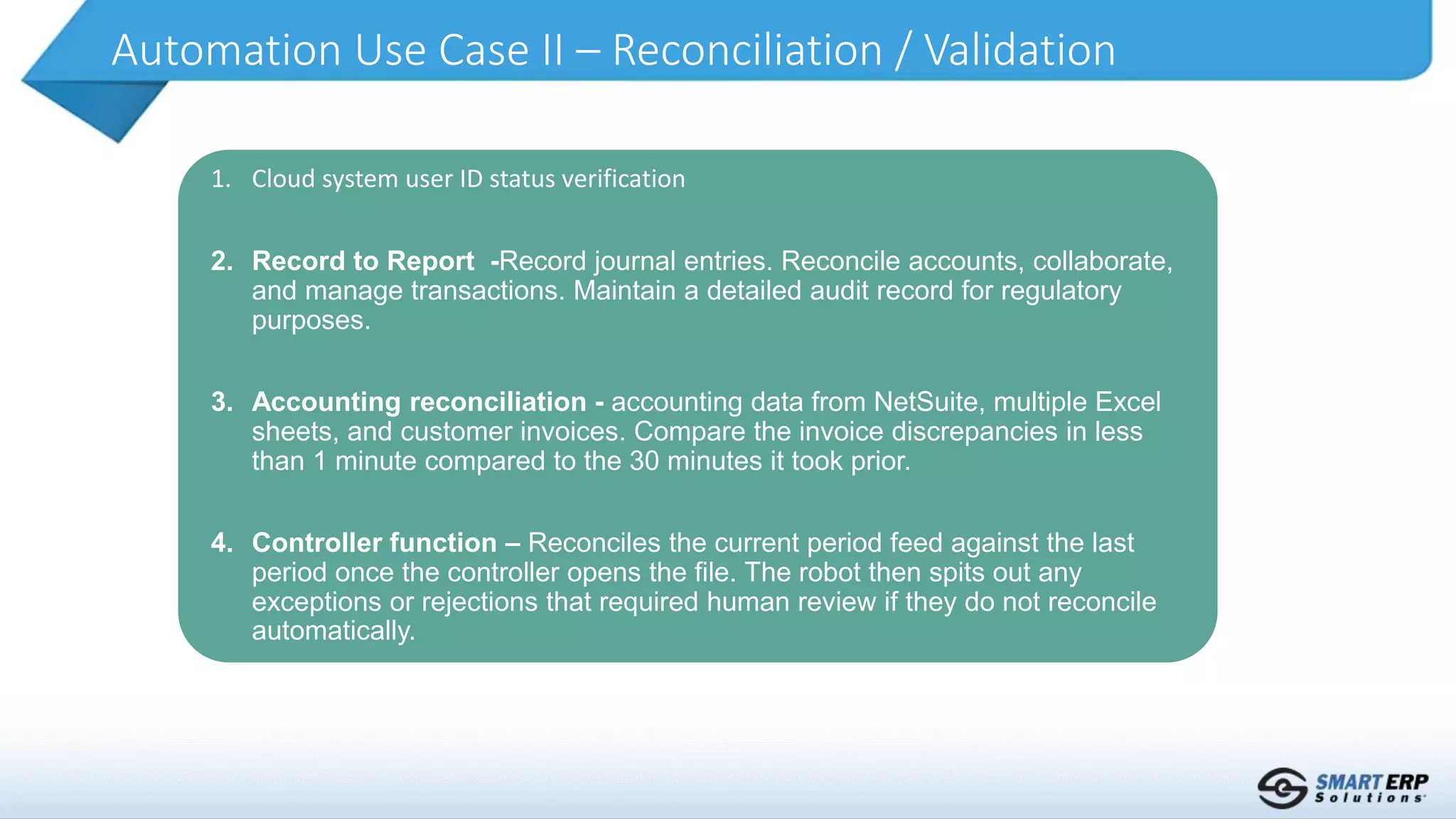 Automation Use Case II – Reconciliation / Validation
1. Cloud system user ID status verification
2. Record to Report -Record journal entries. Reconcile accounts, collaborate,
and manage transactions. Maintain a detailed audit record for regulatory
purposes.
3. Accounting reconciliation - accounting data from NetSuite, multiple Excel
sheets, and customer invoices. Compare the invoice discrepancies in less
than 1 minute compared to the 30 minutes it took prior.
4. Controller function – Reconciles the current period feed against the last
period once the controller opens the file. The robot then spits out any
exceptions or rejections that required human review if they do not reconcile
automatically.
 