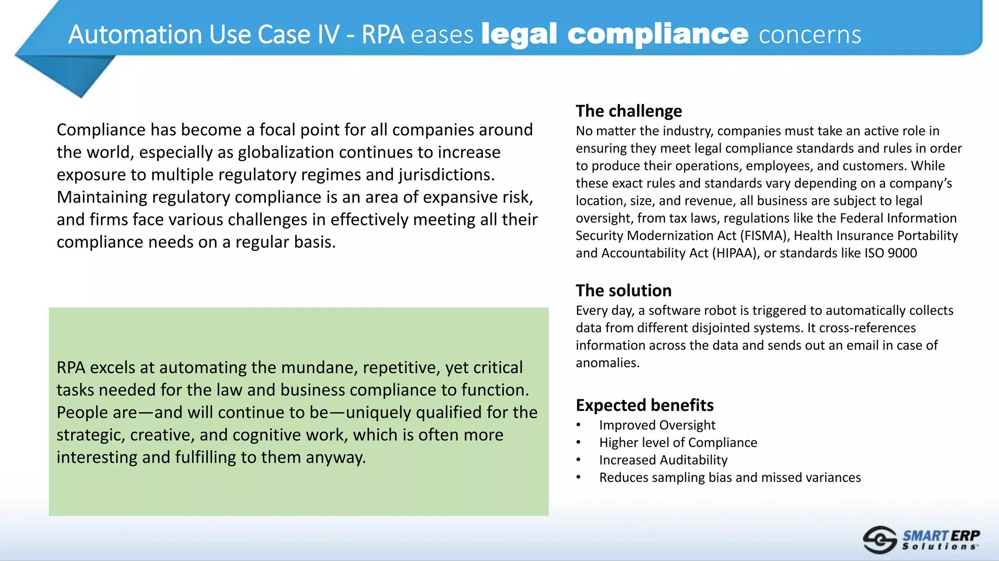 Automation Use Case IV - RPA eases legal compliance concerns
RPA excels at automating the mundane, repetitive, yet critical
tasks needed for the law and business compliance to function.
People are—and will continue to be—uniquely qualified for the
strategic, creative, and cognitive work, which is often more
interesting and fulfilling to them anyway.
Compliance has become a focal point for all companies around
the world, especially as globalization continues to increase
exposure to multiple regulatory regimes and jurisdictions.
Maintaining regulatory compliance is an area of expansive risk,
and firms face various challenges in effectively meeting all their
compliance needs on a regular basis.
The challenge
No matter the industry, companies must take an active role in
ensuring they meet legal compliance standards and rules in order
to produce their operations, employees, and customers. While
these exact rules and standards vary depending on a company’s
location, size, and revenue, all business are subject to legal
oversight, from tax laws, regulations like the Federal Information
Security Modernization Act (FISMA), Health Insurance Portability
and Accountability Act (HIPAA), or standards like ISO 9000
The solution
Every day, a software robot is triggered to automatically collects
data from different disjointed systems. It cross-references
information across the data and sends out an email in case of
anomalies.
Expected benefits
• Improved Oversight
• Higher level of Compliance
• Increased Auditability
• Reduces sampling bias and missed variances
 