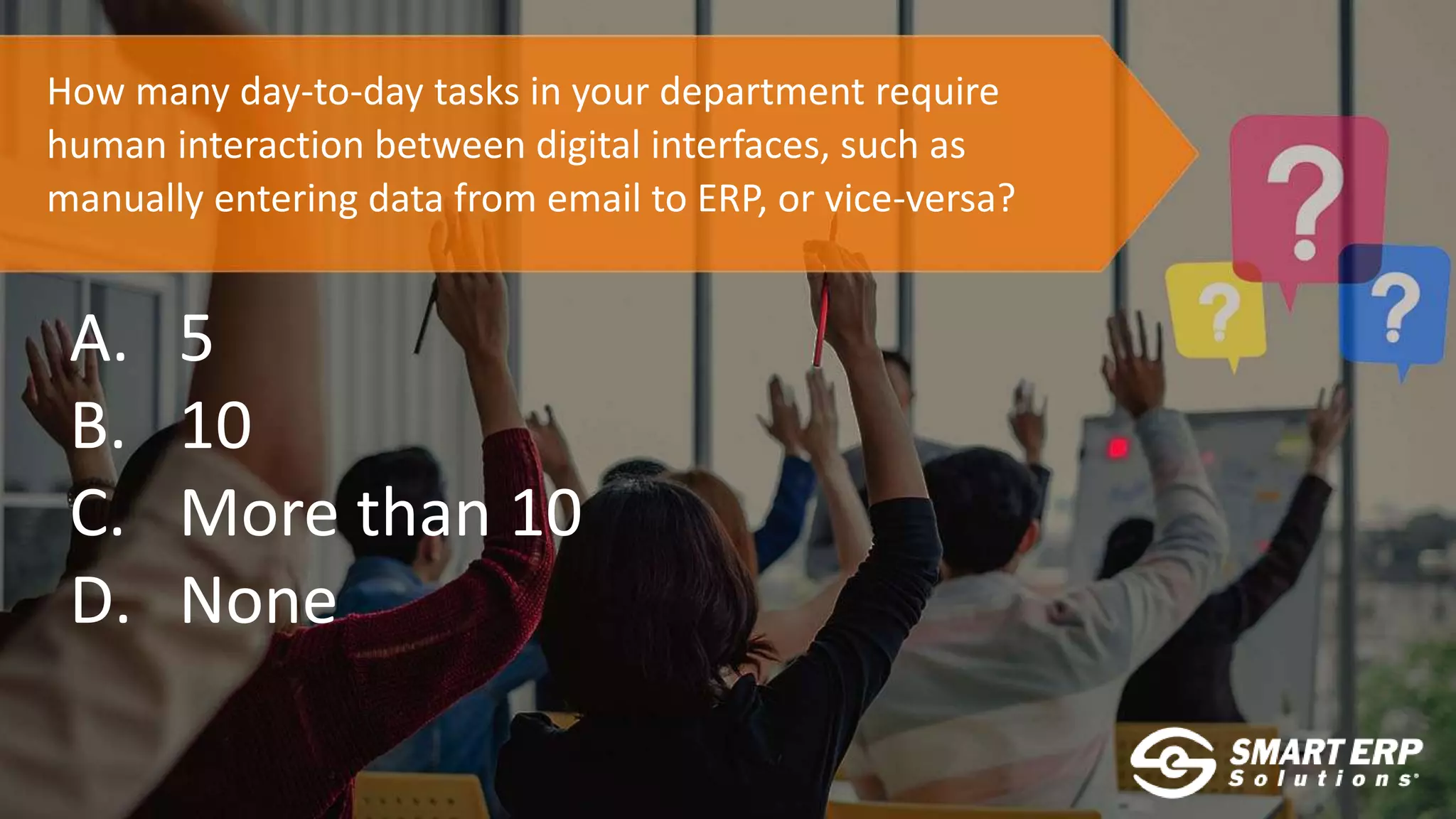 How many day-to-day tasks in your department require
human interaction between digital interfaces, such as
manually entering data from email to ERP, or vice-versa?
A. 5
B. 10
C. More than 10
D. None
 