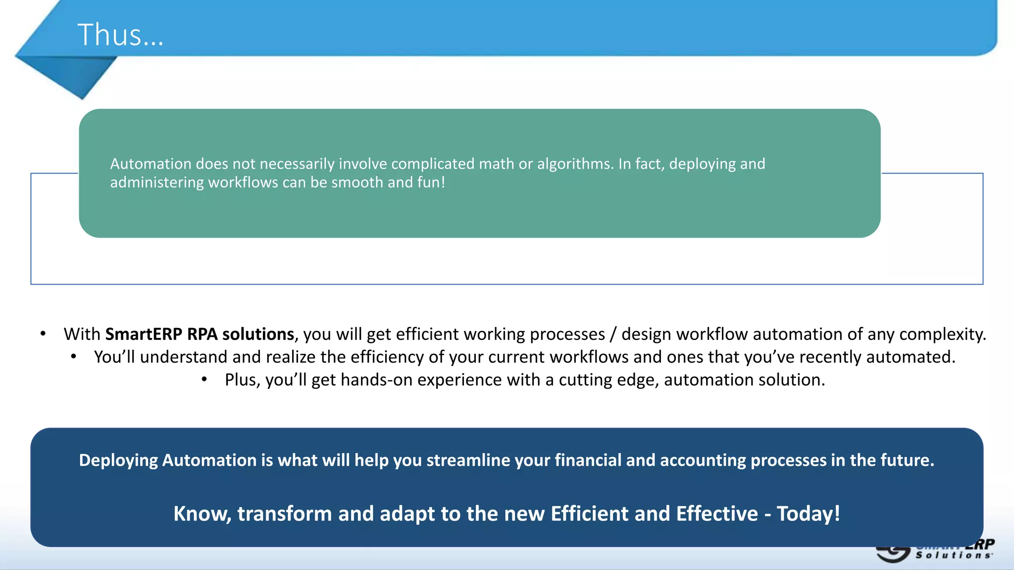Thus…
Deploying Automation is what will help you streamline your financial and accounting processes in the future.
Know, transform and adapt to the new Efficient and Effective - Today!
Automation does not necessarily involve complicated math or algorithms. In fact, deploying and
administering workflows can be smooth and fun!
• With SmartERP RPA solutions, you will get efficient working processes / design workflow automation of any complexity.
• You’ll understand and realize the efficiency of your current workflows and ones that you’ve recently automated.
• Plus, you’ll get hands-on experience with a cutting edge, automation solution.
 