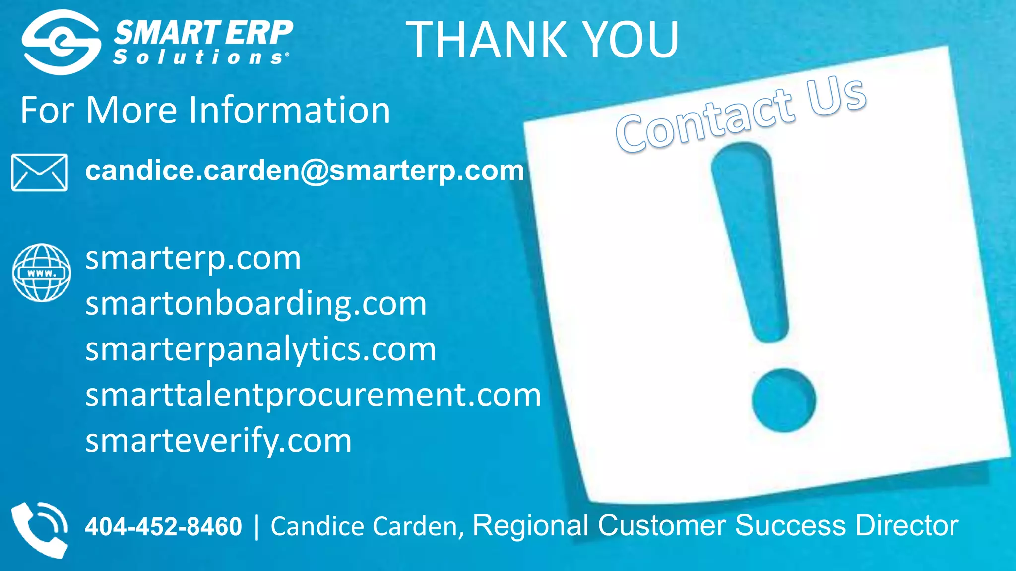 For More Information
candice.carden@smarterp.com
smarterp.com
smartonboarding.com
smarterpanalytics.com
smarttalentprocurement.com
smarteverify.com
404-452-8460 | Candice Carden, Regional Customer Success Director
THANK YOU
 