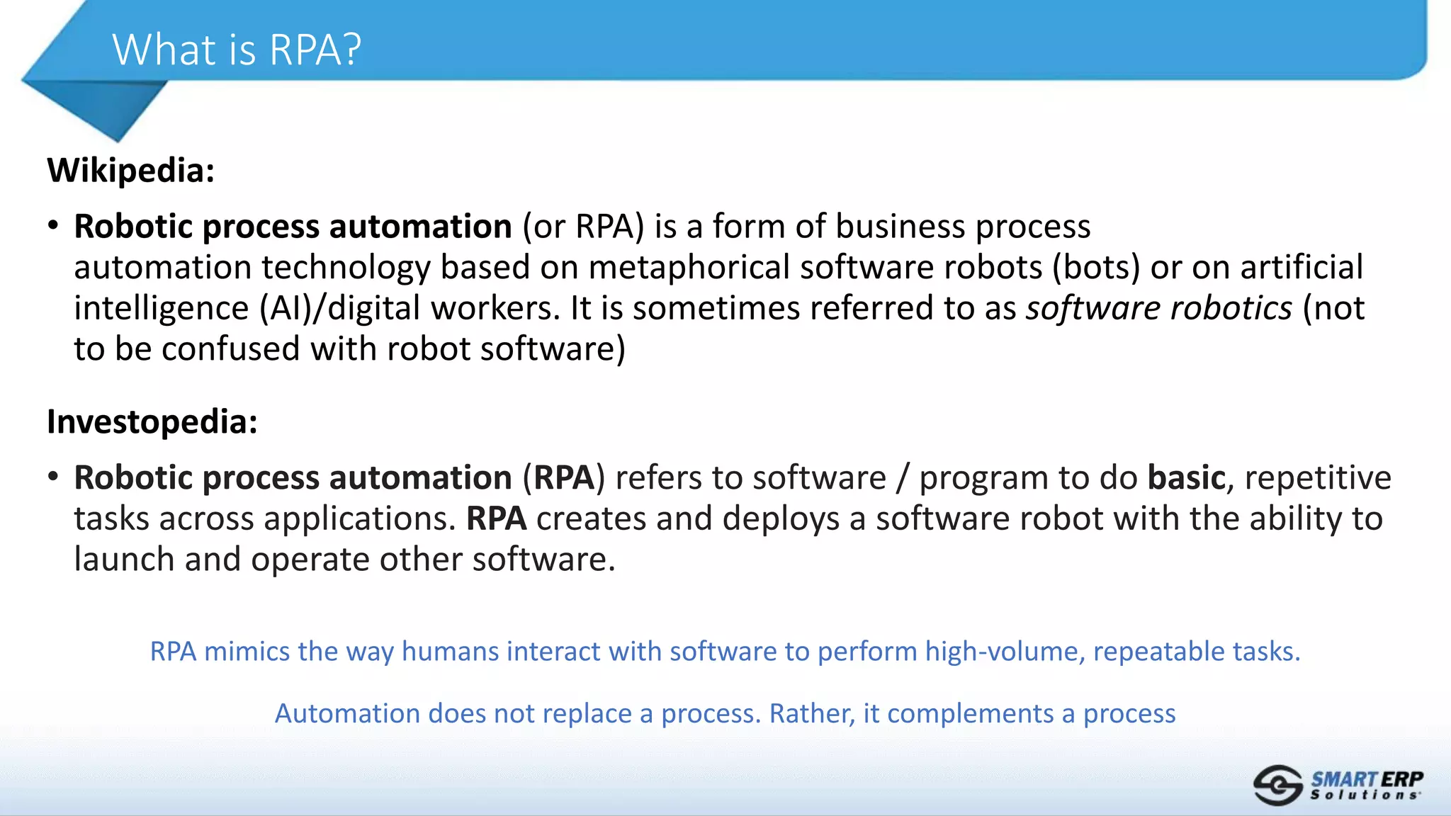 Wikipedia:
• Robotic process automation (or RPA) is a form of business process
automation technology based on metaphorical software robots (bots) or on artificial
intelligence (AI)/digital workers. It is sometimes referred to as software robotics (not
to be confused with robot software)
What is RPA?
Investopedia:
• Robotic process automation (RPA) refers to software / program to do basic, repetitive
tasks across applications. RPA creates and deploys a software robot with the ability to
launch and operate other software.
RPA mimics the way humans interact with software to perform high-volume, repeatable tasks.
Automation does not replace a process. Rather, it complements a process
 