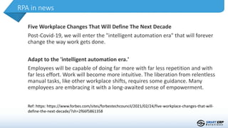 Five Workplace Changes That Will Define The Next Decade
Post-Covid-19, we will enter the "intelligent automation era" that will forever
change the way work gets done.
Adapt to the 'intelligent automation era.'
Employees will be capable of doing far more with far less repetition and with
far less effort. Work will become more intuitive. The liberation from relentless
manual tasks, like other workplace shifts, requires some guidance. Many
employees are embracing it with a long-awaited sense of empowerment.
RPA in news
Ref: https: https://www.forbes.com/sites/forbestechcouncil/2021/02/24/five-workplace-changes-that-will-
define-the-next-decade/?sh=2f66f5861358
 