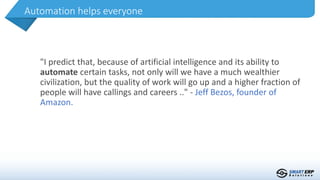 "I predict that, because of artificial intelligence and its ability to
automate certain tasks, not only will we have a much wealthier
civilization, but the quality of work will go up and a higher fraction of
people will have callings and careers .." - Jeff Bezos, founder of
Amazon.
Automation helps everyone
 