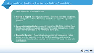Automation Use Case II – Reconciliation / Validation
1. Cloud system user ID status verification
2. Record to Report -Record journal entries. Reconcile accounts, collaborate,
and manage transactions. Maintain a detailed audit record for regulatory
purposes.
3. Accounting reconciliation - accounting data from NetSuite, multiple Excel
sheets, and customer invoices. Compare the invoice discrepancies in less
than 1 minute compared to the 30 minutes it took prior.
4. Controller function – Reconciles the current period feed against the last
period once the controller opens the file. The robot then spits out any
exceptions or rejections that required human review if they do not reconcile
automatically.
 