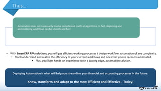 Thus…
Deploying Automation is what will help you streamline your financial and accounting processes in the future.
Know, transform and adapt to the new Efficient and Effective - Today!
Automation does not necessarily involve complicated math or algorithms. In fact, deploying and
administering workflows can be smooth and fun!
• With SmartERP RPA solutions, you will get efficient working processes / design workflow automation of any complexity.
• You’ll understand and realize the efficiency of your current workflows and ones that you’ve recently automated.
• Plus, you’ll get hands-on experience with a cutting edge, automation solution.
 