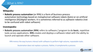 Wikipedia:
• Robotic process automation (or RPA) is a form of business process
automation technology based on metaphorical software robots (bots) or on artificial
intelligence (AI)/digital workers. It is sometimes referred to as software robotics (not
to be confused with robot software)
What is RPA?
Investopedia:
• Robotic process automation (RPA) refers to software / program to do basic, repetitive
tasks across applications. RPA creates and deploys a software robot with the ability to
launch and operate other software.
RPA mimics the way humans interact with software to perform high-volume, repeatable tasks.
Automation does not replace a process. Rather, it complements a process
 
